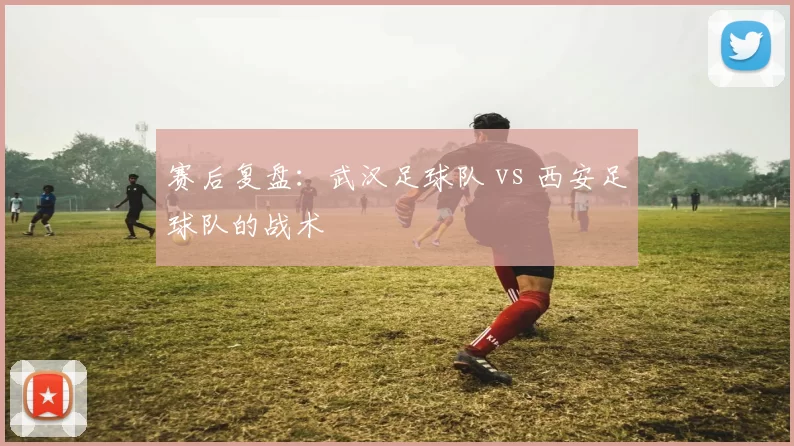 赛后复盘：武汉足球队 vs 西安足球队的战术