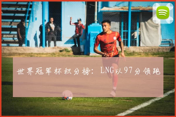 世界冠军杯积分榜：LNG以97分领跑