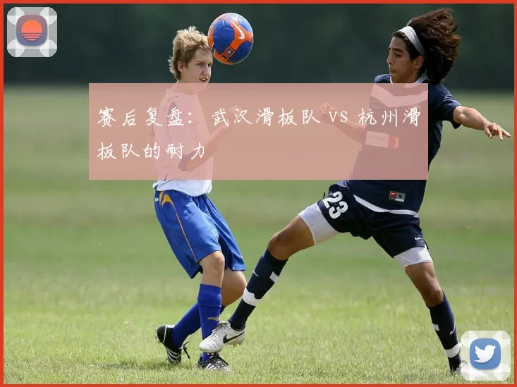 赛后复盘：武汉滑板队 vs 杭州滑板队的耐力