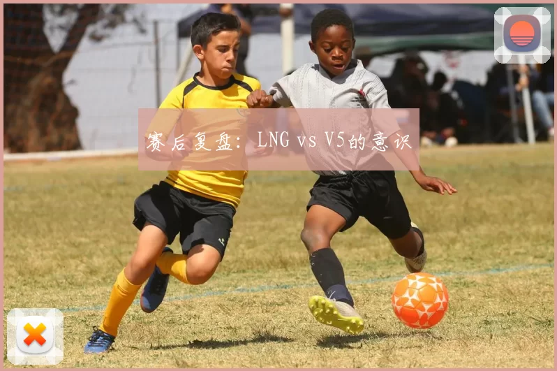 赛后复盘：LNG vs V5的意识