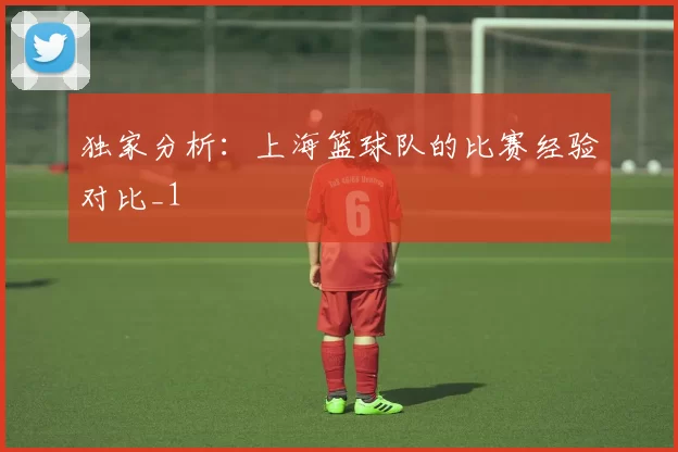 独家分析：上海篮球队的比赛经验对比_1