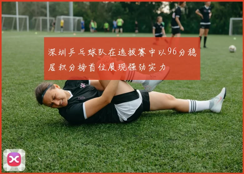 深圳乒乓球队在选拔赛中以96分稳居积分榜首位展现强劲实力